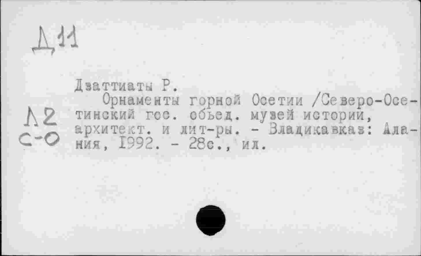 ﻿ди
Дзаттиаты Р.
Орнамента горной Осетии /Оеверо-Осе К Р тинский гсс. обьед. музей истории, ‘^2 архитект. и лит-ры. - Владикавказ: Ала ния, 1992. - 28с., ил.